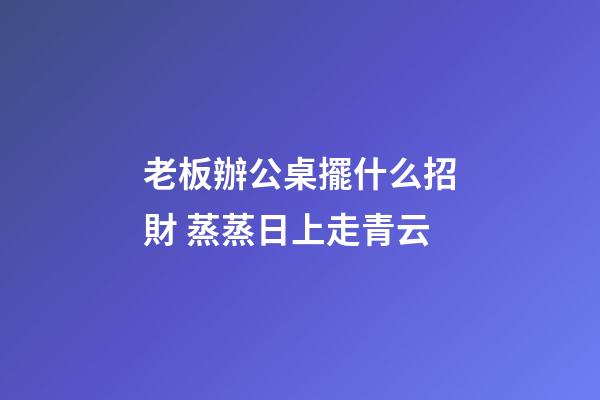 老板辦公桌擺什么招財 蒸蒸日上走青云